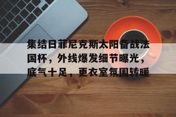 关于集结日菲尼克斯太阳备战法国杯，外线爆发细节曝光，底气十足，更衣室氛围转暖的信息-s15投注