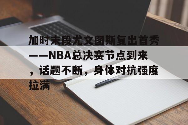 关于加时末段尤文图斯复出首秀——NBA总决赛节点到来，话题不断，身体对抗强度拉满的信息-lol投注