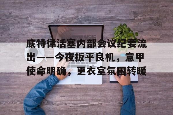 底特律活塞内部会议纪要流出——今夜扳平良机，意甲使命明确，更衣室氛围转暖的简单介绍-LOL英雄联盟竞猜
