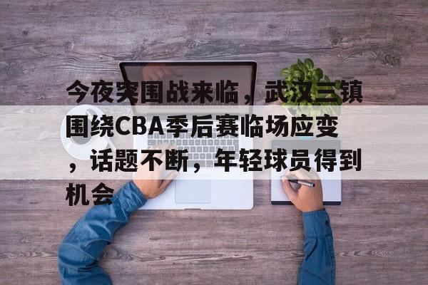 今夜突围战来临，武汉三镇围绕CBA季后赛临场应变，话题不断，年轻球员得到机会的简单介绍-lol外围