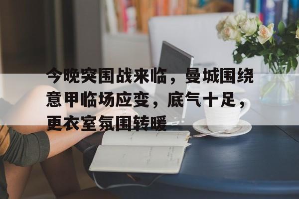 今晚突围战来临，曼城围绕意甲临场应变，底气十足，更衣室氛围转暖的简单介绍-九游